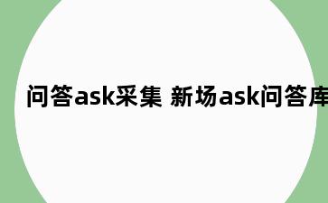 问答ask采集 新场ask问答库